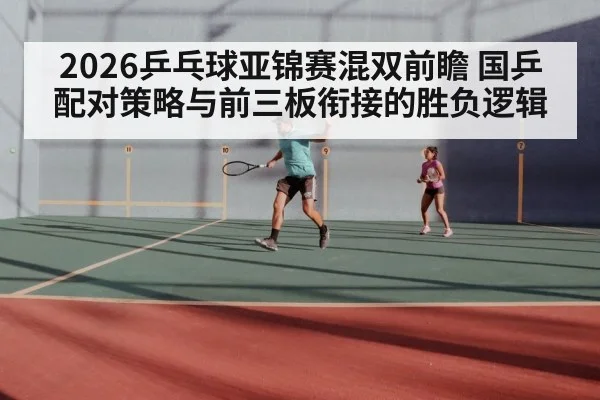 2026乒乓球亚锦赛混双前瞻 国乒配对策略与前三板衔接的胜负逻辑