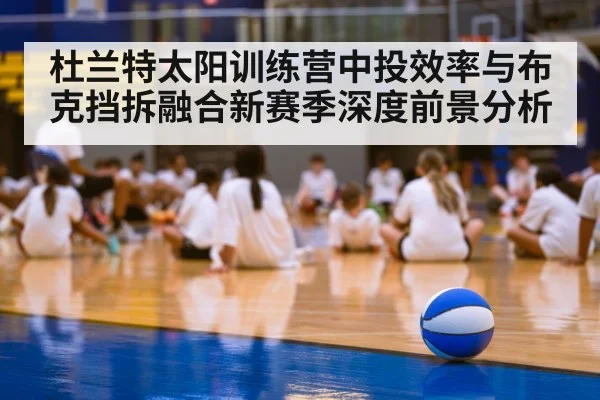 杜兰特太阳训练营中投效率与布克挡拆融合新赛季深度前景分析