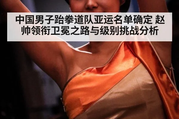 中国男子跆拳道队亚运名单确定 赵帅领衔卫冕之路与级别挑战分析