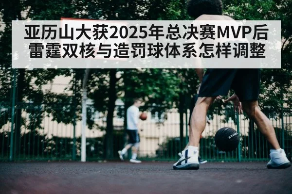 亚历山大获2025年总决赛MVP后 雷霆双核与造罚球体系怎样调整